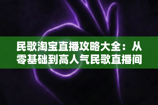 民歌淘宝直播攻略大全：从零基础到高人气民歌直播间的实战指南