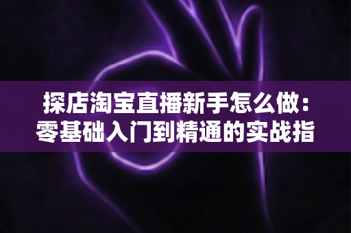 探店淘宝直播新手怎么做：零基础入门到精通的实战指南