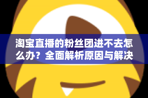 淘宝直播的粉丝团进不去怎么办？全面解析原因与解决方法，助你轻松加入心仪主播的粉丝团