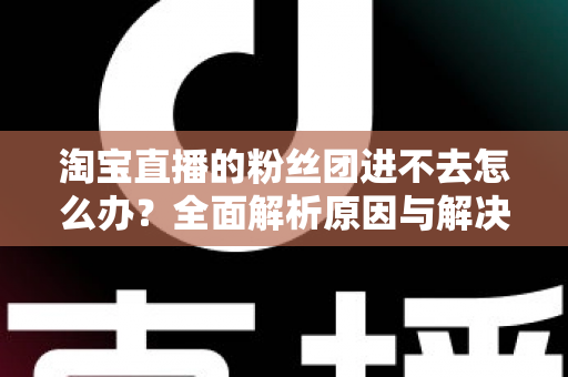 淘宝直播的粉丝团进不去怎么办？全面解析原因与解决方法，助你轻松加入心仪主播的粉丝团