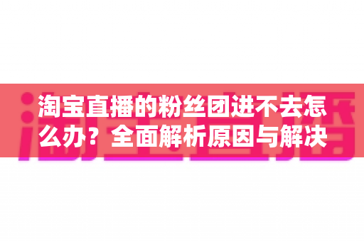 淘宝直播的粉丝团进不去怎么办？全面解析原因与解决方法，助你轻松加入心仪主播的粉丝团