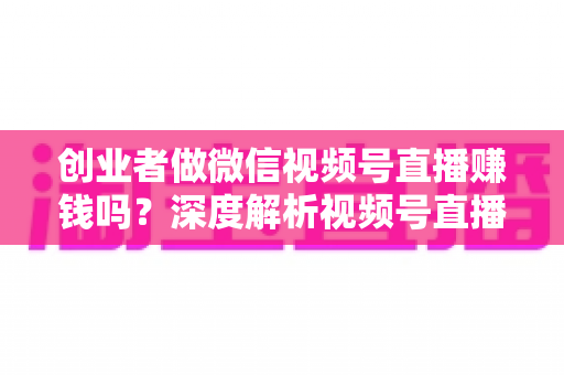 创业者做微信视频号直播赚钱吗？深度解析视频号直播变现的机遇与实操路径