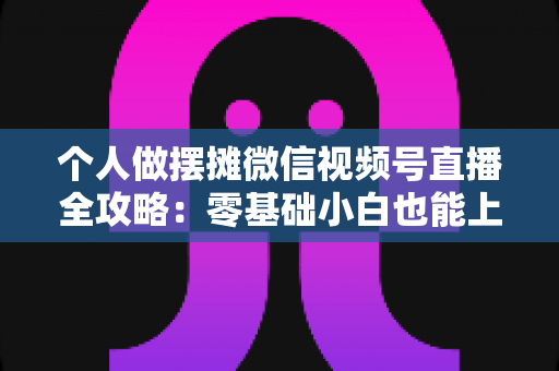 个人做摆摊微信视频号直播全攻略：零基础小白也能上手的实战变现指南