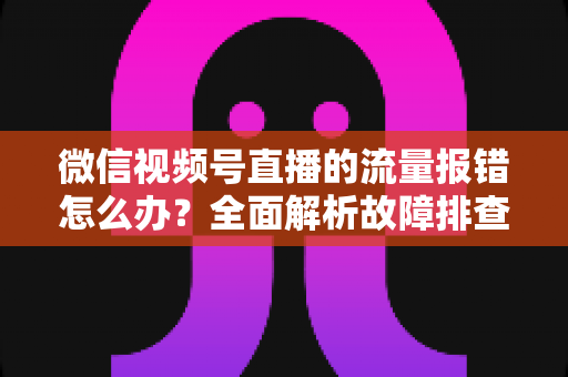 微信视频号直播的流量报错怎么办？全面解析故障排查与解决方案指南