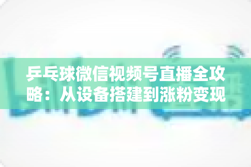 乒乓球微信视频号直播全攻略：从设备搭建到涨粉变现的一站式实战指南