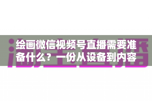 绘画微信视频号直播需要准备什么？一份从设备到内容的完整开播清单，帮你少走弯路、快速起号