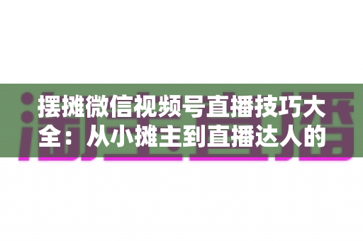 摆摊微信视频号直播技巧大全：从小摊主到直播达人的实战指南