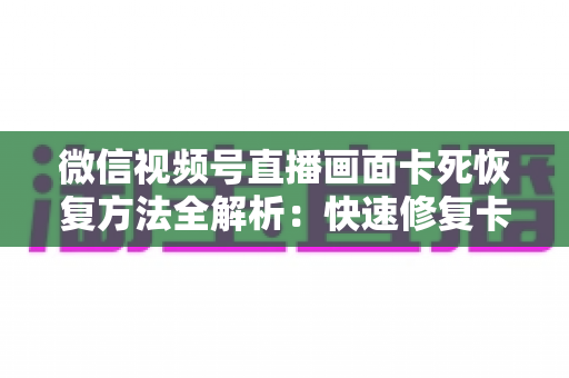 微信视频号直播画面卡死恢复方法全解析：快速修复卡顿与冻结画面的实用指南