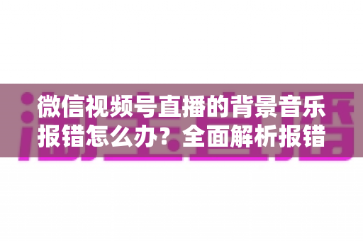 微信视频号直播的背景音乐报错怎么办？全面解析报错原因与实用解决方案