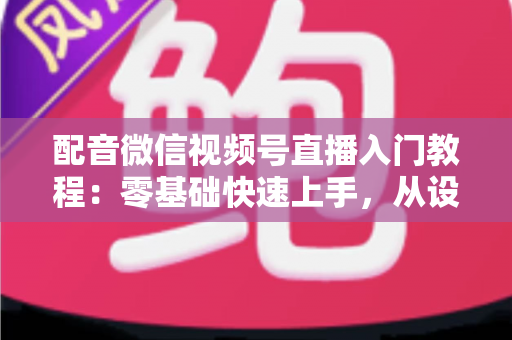 配音微信视频号直播入门教程:零基础快速上手,从设备准备到开播变现的全流程指南 配音微信视频号直播入门教程:零基础快速上手,从设备准备到开播变现的全流程指南