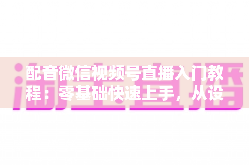 配音微信视频号直播入门教程:零基础快速上手,从设备准备到开播变现的全流程指南 配音微信视频号直播入门教程:零基础快速上手,从设备准备到开播变现的全流程指南