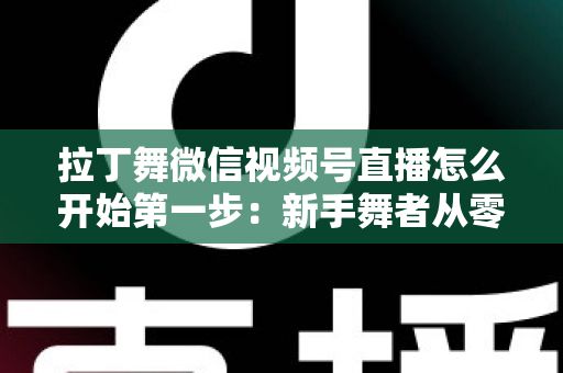 拉丁舞微信视频号直播怎么开始第一步:新手舞者从零到开播的完整实战指南 拉丁舞微信视频号直播怎么开始第一步:新手舞者从零到开播的完整实战指南