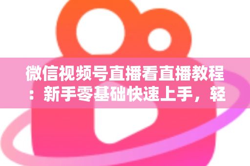 微信视频号直播看直播教程：新手零基础快速上手，轻松玩转观看直播全流程