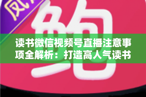 读书微信视频号直播注意事项全解析：打造高人气读书直播间的必备指南