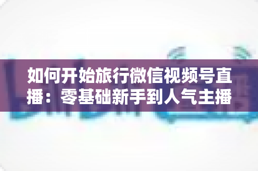 如何开始旅行微信视频号直播：零基础新手到人气主播的完整实战指南