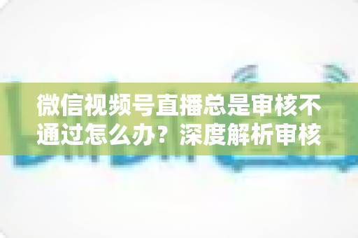 微信视频号直播总是审核不通过怎么办?深度解析审核失败原因与快速过审实战指南 微信视频号直播总是审核不通过怎么办?深度解析审核失败原因与快速过审实战指南