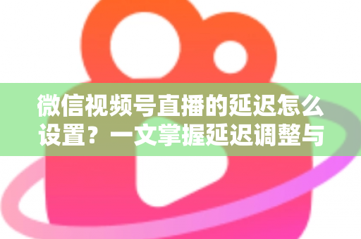 微信视频号直播的延迟怎么设置?一文掌握延迟调整与直播优化全攻略 微信视频号直播的延迟怎么设置?一文掌握延迟调整与直播优化全攻略