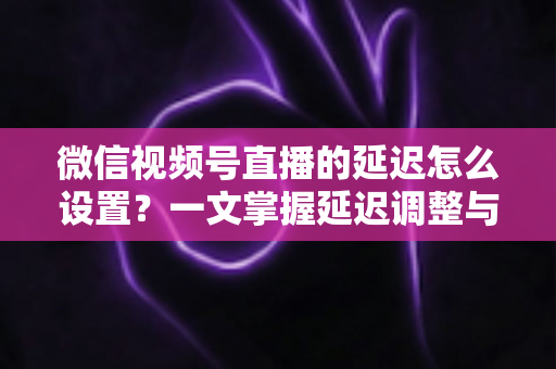 微信视频号直播的延迟怎么设置？一文掌握延迟调整与直播优化全攻略
