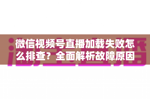 微信视频号直播加载失败怎么排查?全面解析故障原因与实用解决方案 微信视频号直播加载失败怎么排查?全面解析故障原因与实用解决方案