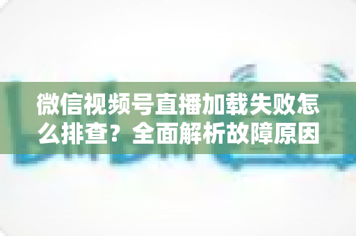 微信视频号直播加载失败怎么排查?全面解析故障原因与实用解决方案 微信视频号直播加载失败怎么排查?全面解析故障原因与实用解决方案