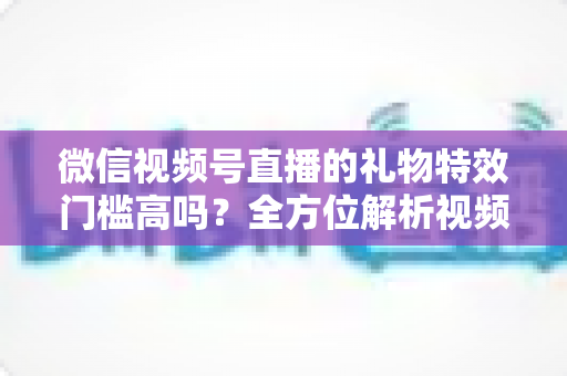 微信视频号直播的礼物特效门槛高吗?全方位解析视频号直播打赏特效的开通条件、消费规则与实用玩法 微信视频号直播的礼物特效门槛高吗?全方位解析视频号直播打赏特效的开通条件、消费规则与实用玩法