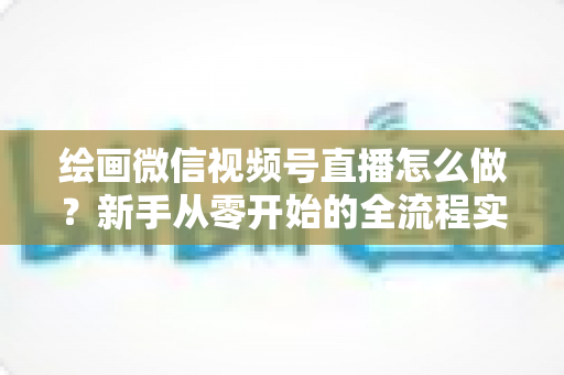 绘画微信视频号直播怎么做?新手从零开始的全流程实战指南 绘画微信视频号直播怎么做?新手从零开始的全流程实战指南