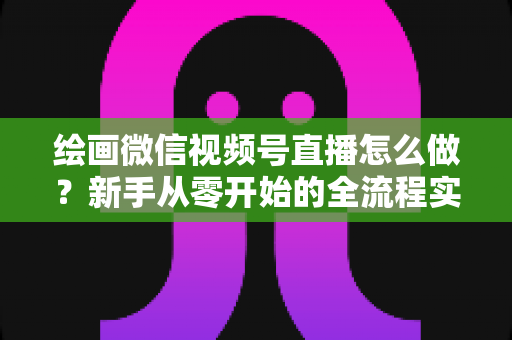 绘画微信视频号直播怎么做？新手从零开始的全流程实战指南