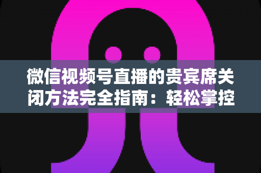 微信视频号直播的贵宾席关闭方法完全指南：轻松掌控直播间布局与互动体验