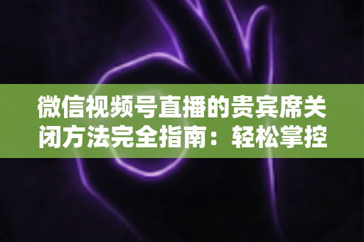 微信视频号直播的贵宾席关闭方法完全指南：轻松掌控直播间布局与互动体验