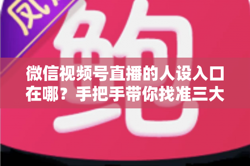 微信视频号直播的人设入口在哪？手把手带你找准三大入口，打造让人过目不忘的直播人设