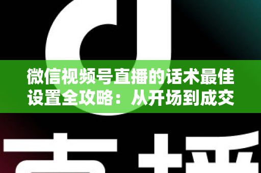微信视频号直播的话术最佳设置全攻略:从开场到成交的高转化话术指南 微信视频号直播的话术最佳设置全攻略:从开场到成交的高转化话术指南