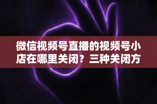 微信视频号直播的视频号小店在哪里关闭？三种关闭方法与注意事项全解析