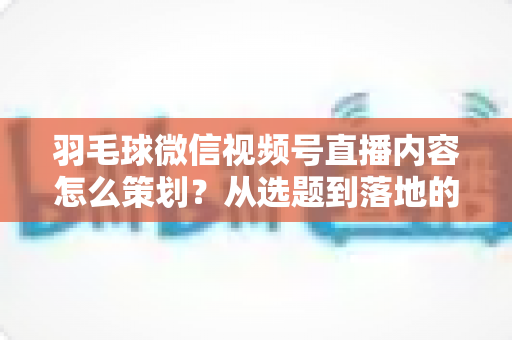 羽毛球微信视频号直播内容怎么策划？从选题到落地的全流程实战指南
