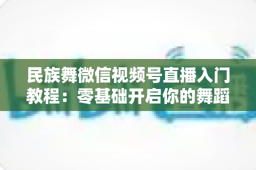 民族舞微信视频号直播入门教程:零基础开启你的舞蹈直播间,从开播到涨粉全流程详解 民族舞微信视频号直播入门教程:零基础开启你的舞蹈直播间,从开播到涨粉全流程详解