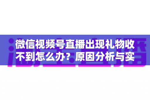 微信视频号直播出现礼物收不到怎么办？原因分析与实用解决方案全指南