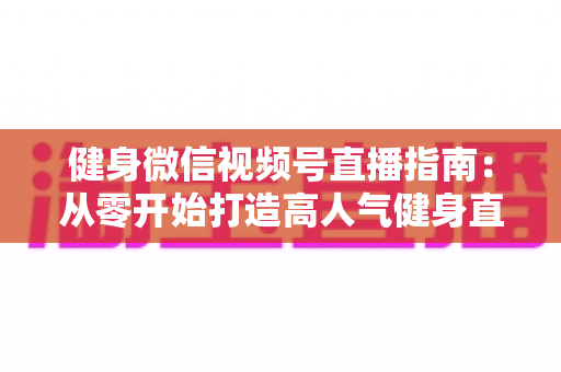 健身微信视频号直播指南:从零开始打造高人气健身直播间的完整实战攻略 健身微信视频号直播指南:从零开始打造高人气健身直播间的完整实战攻略
