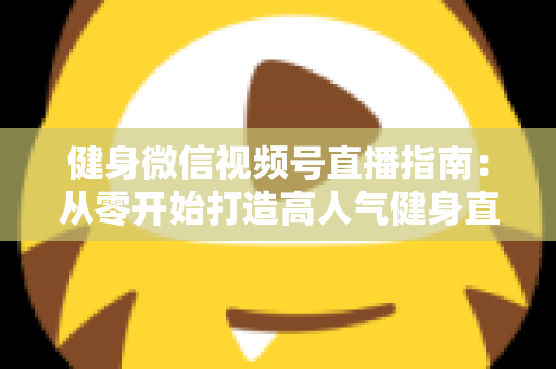 健身微信视频号直播指南:从零开始打造高人气健身直播间的完整实战攻略 健身微信视频号直播指南:从零开始打造高人气健身直播间的完整实战攻略