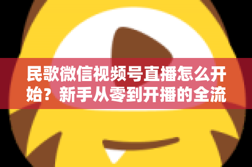 民歌微信视频号直播怎么开始？新手从零到开播的全流程指南