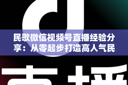 民歌微信视频号直播经验分享：从零起步打造高人气民歌直播间的实战指南