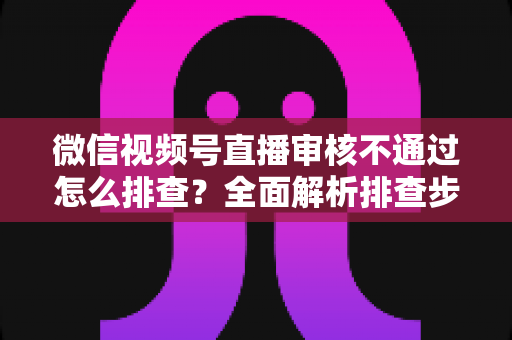 微信视频号直播审核不通过怎么排查？全面解析排查步骤、常见原因与解决方案