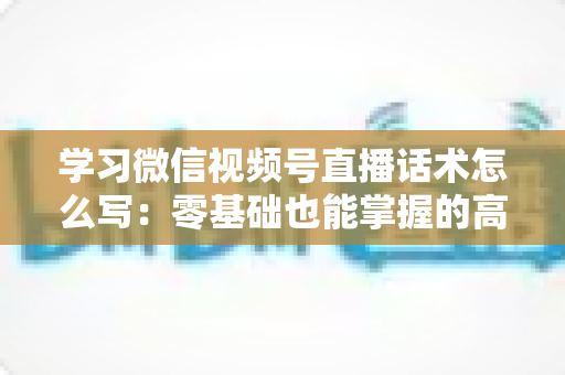学习微信视频号直播话术怎么写:零基础也能掌握的高转化直播话术实战指南 学习微信视频号直播话术怎么写:零基础也能掌握的高转化直播话术实战指南