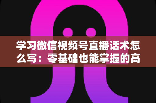 学习微信视频号直播话术怎么写：零基础也能掌握的高转化直播话术实战指南