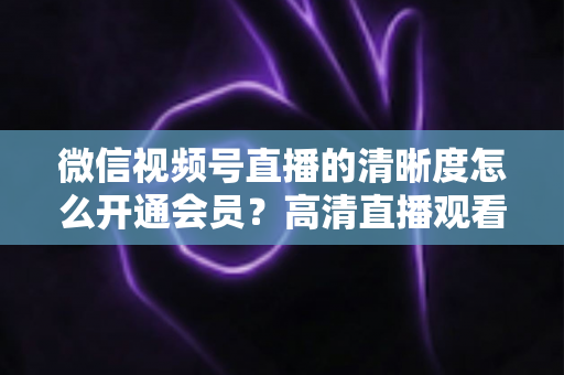 微信视频号直播的清晰度怎么开通会员？高清直播观看与会员开通全攻略