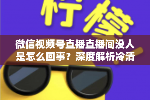 微信视频号直播直播间没人是怎么回事?深度解析冷清直播间的背后原因与高效引流实战指南 微信视频号直播直播间没人是怎么回事?深度解析冷清直播间的背后原因与高效引流实战指南