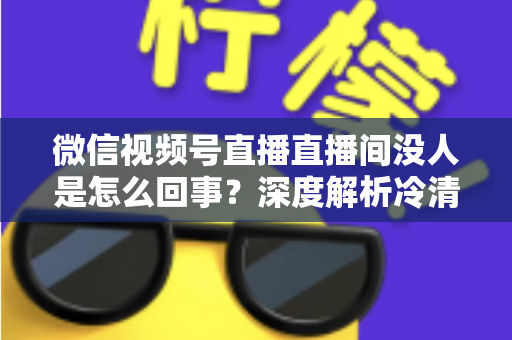 微信视频号直播直播间没人是怎么回事?深度解析冷清直播间的背后原因与高效引流实战指南 微信视频号直播直播间没人是怎么回事?深度解析冷清直播间的背后原因与高效引流实战指南