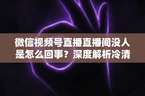 微信视频号直播直播间没人是怎么回事？深度解析冷清直播间的背后原因与高效引流实战指南