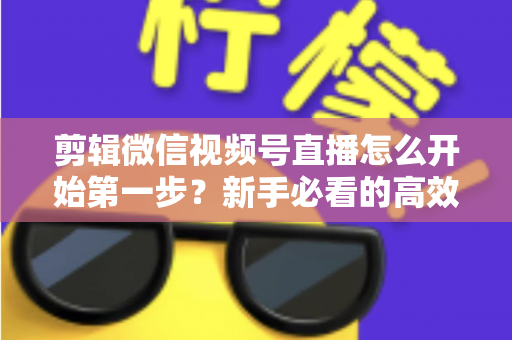 剪辑微信视频号直播怎么开始第一步？新手必看的高效剪辑入门指南与实操技巧