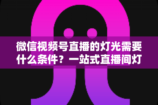 微信视频号直播的灯光需要什么条件?一站式直播间灯光布置全指南 微信视频号直播的灯光需要什么条件?一站式直播间灯光布置全指南