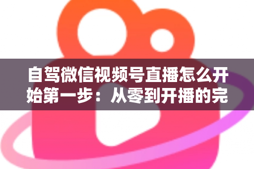 自驾微信视频号直播怎么开始第一步：从零到开播的完整新手指南