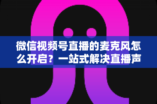 微信视频号直播的麦克风怎么开启？一站式解决直播声音问题的完整实操指南